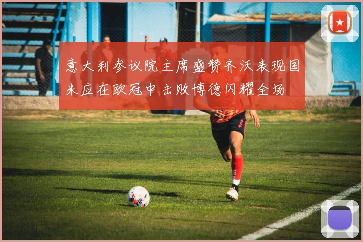 意大利参议院主席盛赞齐沃表现国米应在欧冠中击败博德闪耀全场
