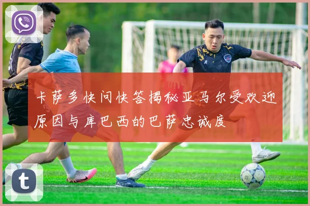 卡萨多快问快答揭秘亚马尔受欢迎原因与库巴西的巴萨忠诚度