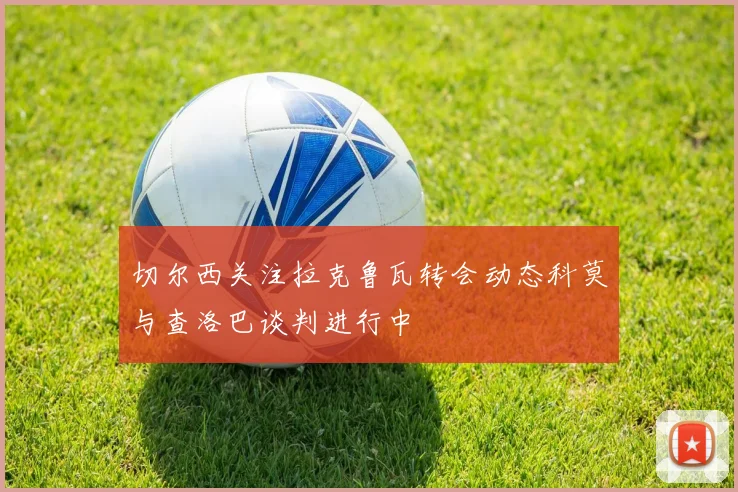 切尔西关注拉克鲁瓦转会动态科莫与查洛巴谈判进行中