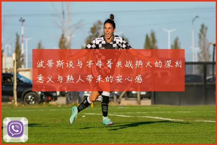 波蒂斯谈与字母哥共战热火的深刻意义与熟人带来的安心感