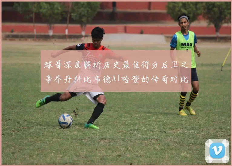球哥深度解析历史最佳得分后卫之争乔丹科比韦德AI哈登的传奇对比