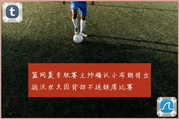 篮网夏季联赛主帅确认小布朗将出战沃尔夫因背部不适缺席比赛