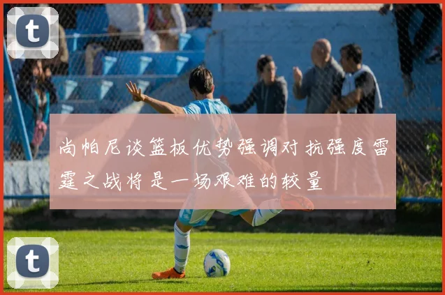 尚帕尼谈篮板优势强调对抗强度雷霆之战将是一场艰难的较量