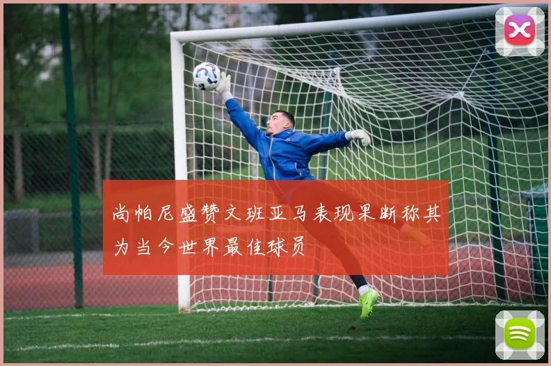 尚帕尼盛赞文班亚马表现果断称其为当今世界最佳球员