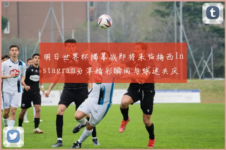 明日世界杯揭幕战即将来临梅西Instagram分享精彩瞬间与球迷共庆