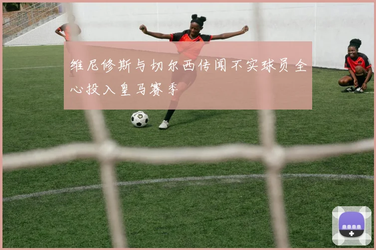 维尼修斯与切尔西传闻不实球员全心投入皇马赛季