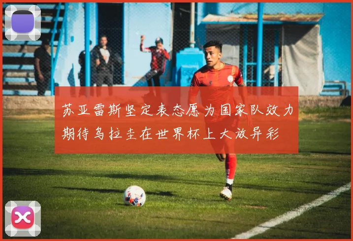 苏亚雷斯坚定表态愿为国家队效力期待乌拉圭在世界杯上大放异彩