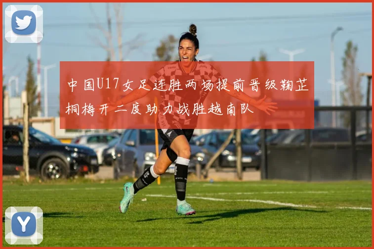 中国U17女足连胜两场提前晋级鞠芷桐梅开二度助力战胜越南队