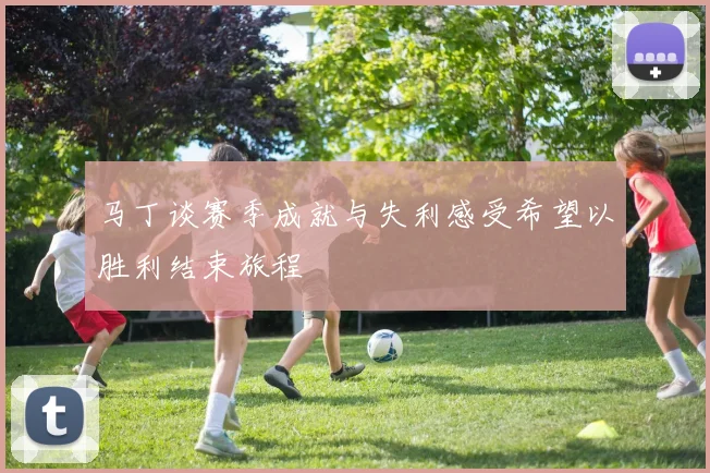 马丁谈赛季成就与失利感受希望以胜利结束旅程