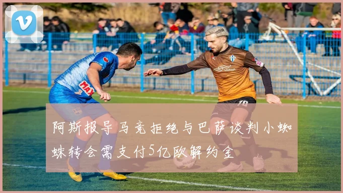 阿斯报导马竞拒绝与巴萨谈判小蜘蛛转会需支付5亿欧解约金